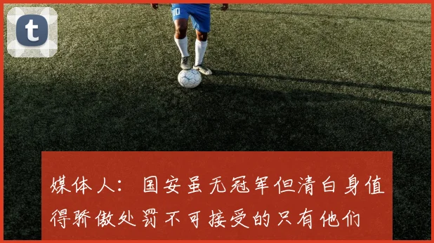 媒体人：国安虽无冠军但清白身值得骄傲处罚不可接受的只有他们