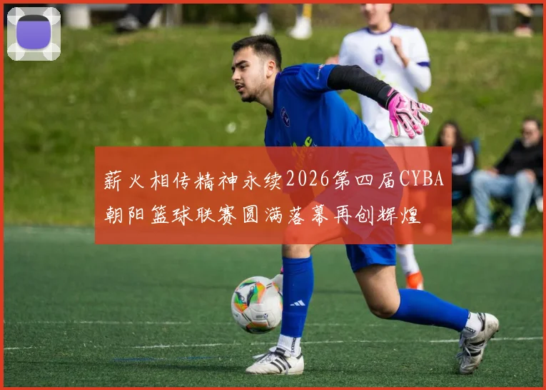 薪火相传精神永续2026第四届CYBA朝阳篮球联赛圆满落幕再创辉煌