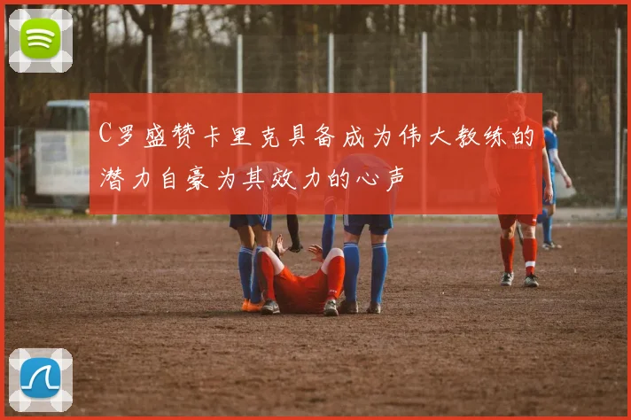 C罗盛赞卡里克具备成为伟大教练的潜力自豪为其效力的心声