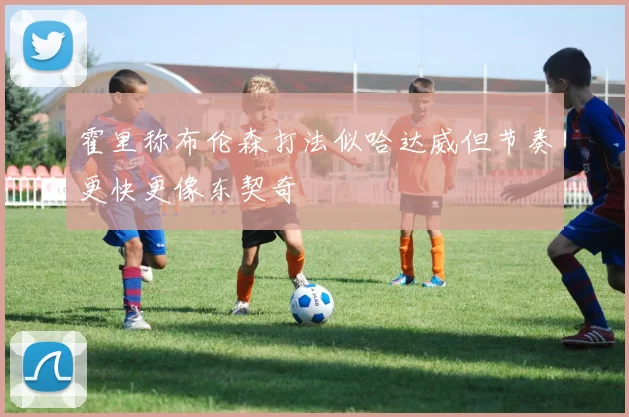 霍里称布伦森打法似哈达威但节奏更快更像东契奇