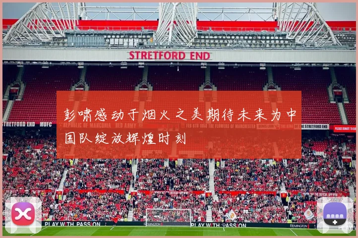 彭啸感动于烟火之美期待未来为中国队绽放辉煌时刻