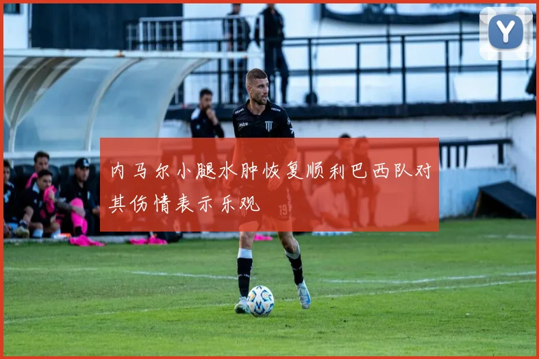 内马尔小腿水肿恢复顺利巴西队对其伤情表示乐观