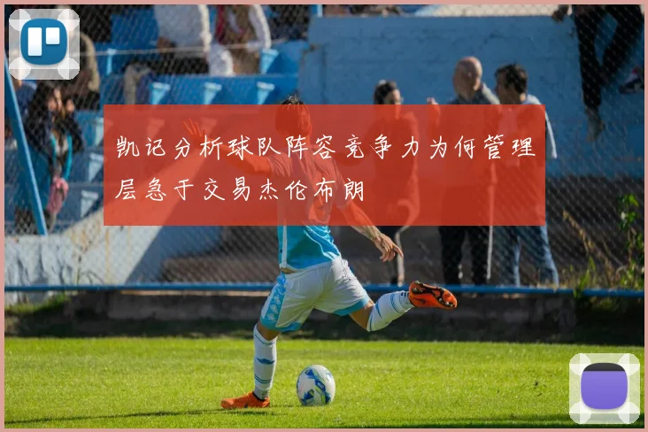 凯记分析球队阵容竞争力为何管理层急于交易杰伦布朗