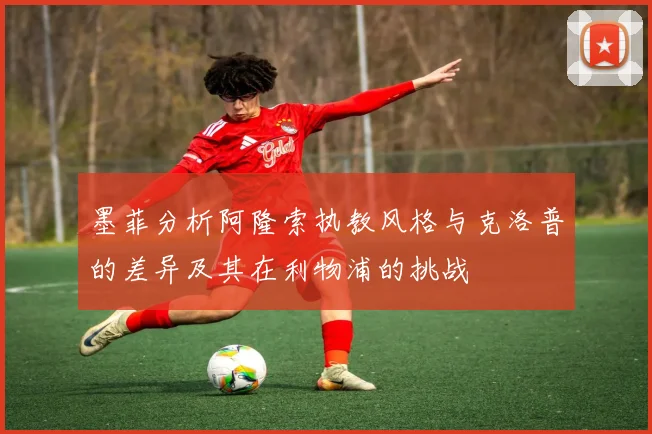 墨菲分析阿隆索执教风格与克洛普的差异及其在利物浦的挑战
