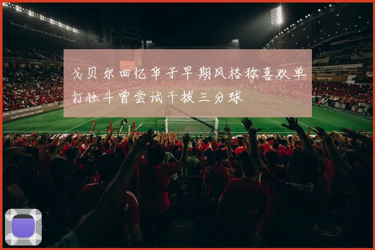 戈贝尔回忆华子早期风格称喜欢单打独斗曾尝试干拔三分球