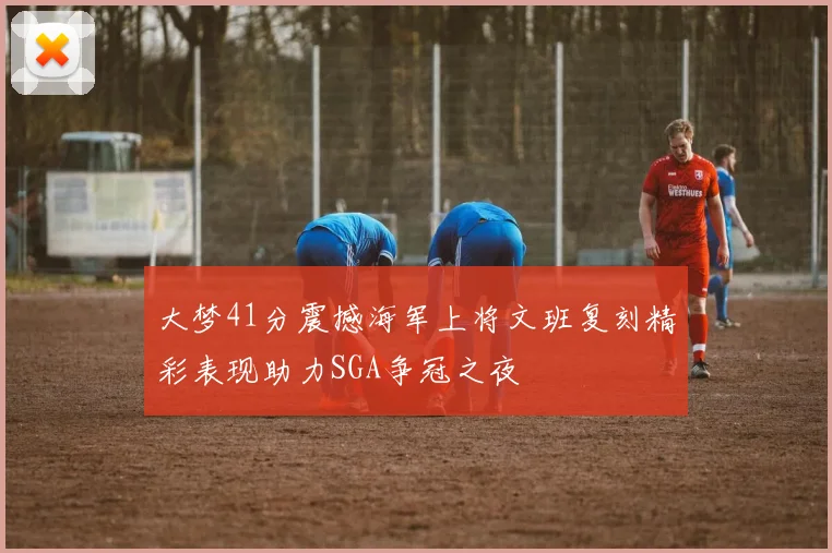 大梦41分震撼海军上将文班复刻精彩表现助力SGA争冠之夜