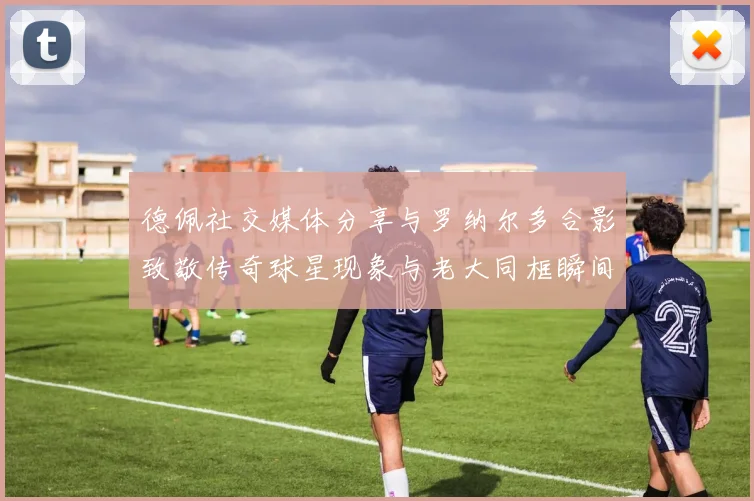 德佩社交媒体分享与罗纳尔多合影致敬传奇球星现象与老大同框瞬间