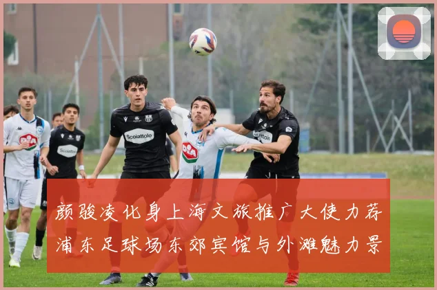 颜骏凌化身上海文旅推广大使力荐浦东足球场东郊宾馆与外滩魅力景点