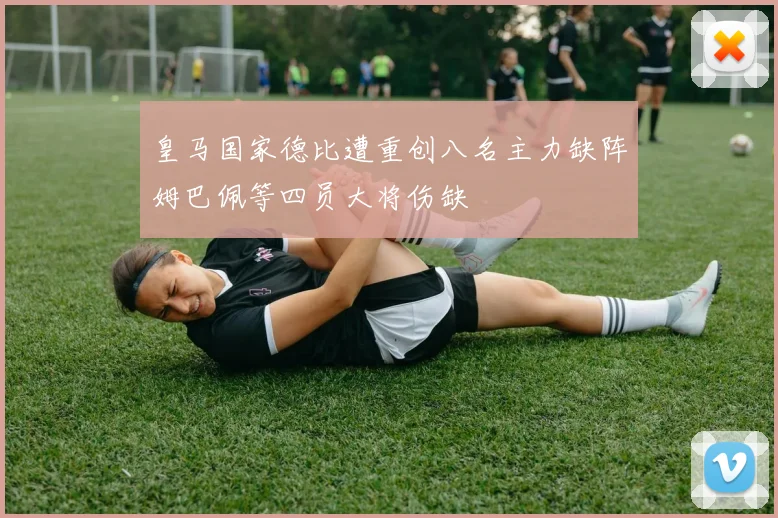 皇马国家德比遭重创八名主力缺阵姆巴佩等四员大将伤缺