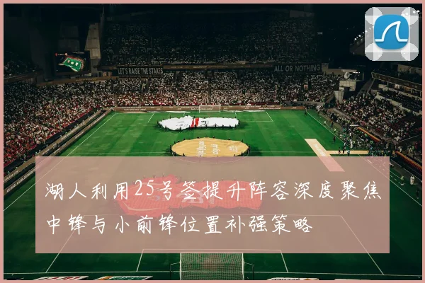 湖人利用25号签提升阵容深度聚焦中锋与小前锋位置补强策略