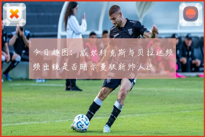 今日趣图：威尔科克斯与贝拉达频频出镜是否暗示曼联新帅人选