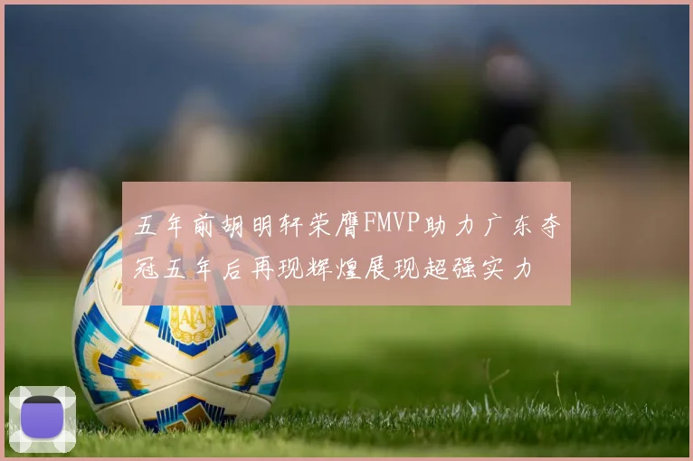 五年前胡明轩荣膺FMVP助力广东夺冠五年后再现辉煌展现超强实力