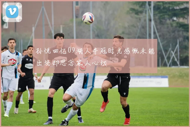 孙悦回忆09湖人夺冠时光感慨未能出场却思念家人心切