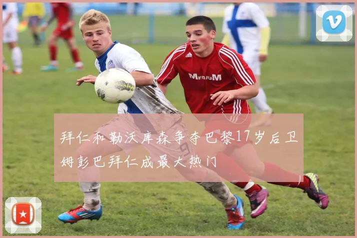 拜仁和勒沃库森争夺巴黎17岁后卫姆彭巴拜仁成最大热门