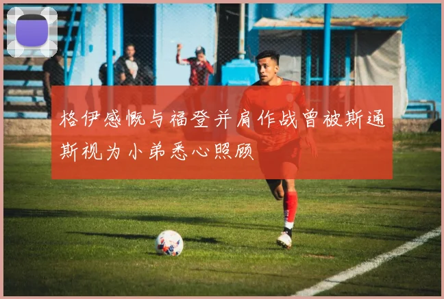 格伊感慨与福登并肩作战曾被斯通斯视为小弟悉心照顾
