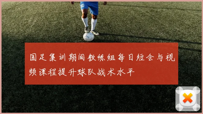 国足集训期间教练组每日短会与视频课程提升球队战术水平