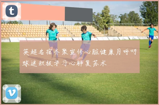 英超名宿齐聚宣传心脏健康月呼吁球迷积极学习心肺复苏术