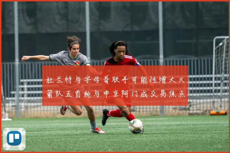 杜兰特与字母哥联手可能性增大火箭队五首轮与申京阿门成交易焦点