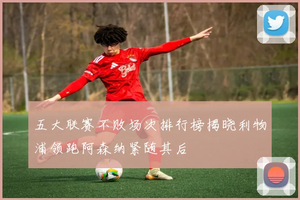 五大联赛不败场次排行榜揭晓利物浦领跑阿森纳紧随其后