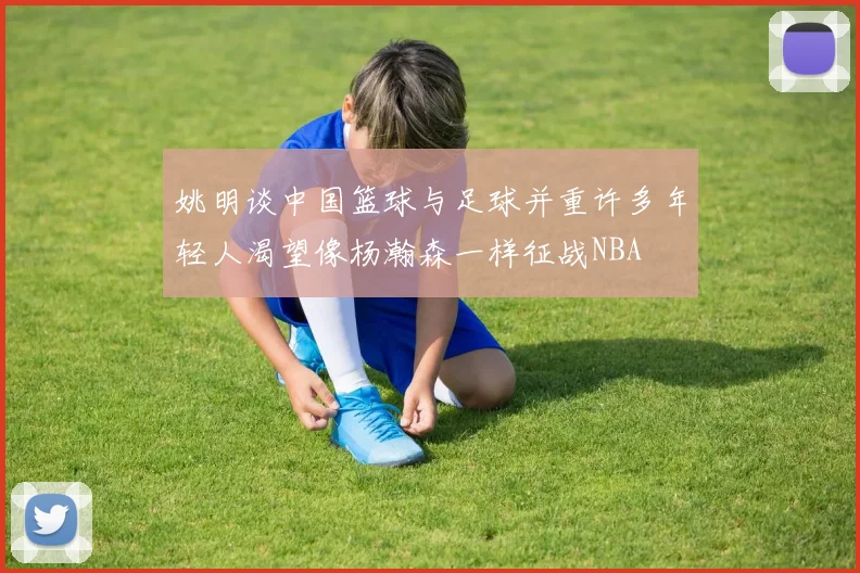 姚明谈中国篮球与足球并重许多年轻人渴望像杨瀚森一样征战NBA