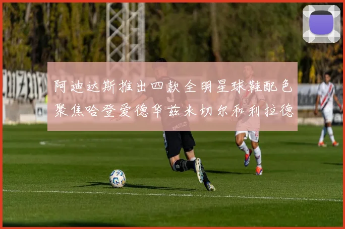 阿迪达斯推出四款全明星球鞋配色聚焦哈登爱德华兹米切尔和利拉德